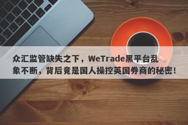 众汇监管缺失之下，WeTrade黑平台乱象不断，背后竟是国人操控英国券商的秘密！