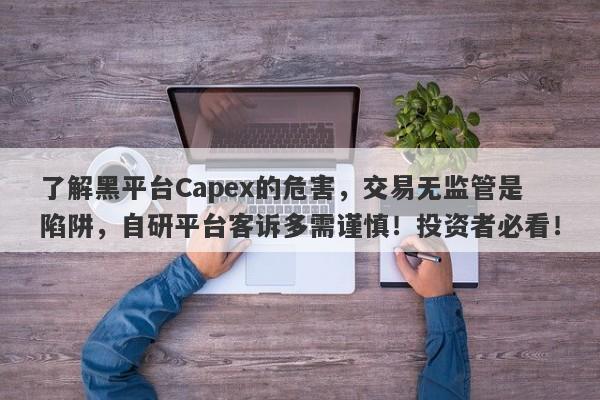 了解黑平台Capex的危害，交易无监管是陷阱，自研平台客诉多需谨慎！投资者必看！