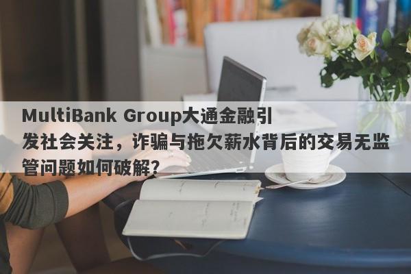 MultiBank Group大通金融引发社会关注，诈骗与拖欠薪水背后的交易无监管问题如何破解？