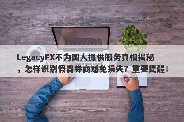 LegacyFX不为国人提供服务真相揭秘，怎样识别假冒券商避免损失？重要提醒！