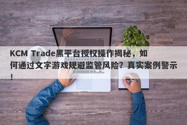 KCM Trade黑平台授权操作揭秘，如何通过文字游戏规避监管风险？真实案例警示！