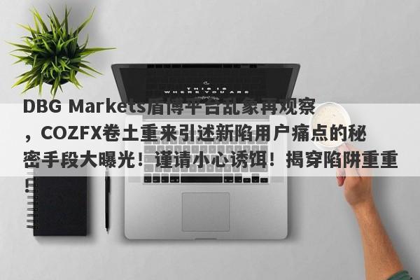 DBG Markets盾博平台乱象再观察，COZFX卷土重来引述新陷用户痛点的秘密手段大曝光！谨请小心诱饵！揭穿陷阱重重！