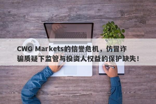 CWG Markets的信誉危机，仿冒诈骗质疑下监管与投资人权益的保护缺失！