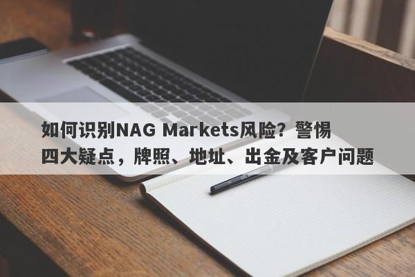 如何识别NAG Markets风险？警惕四大疑点，牌照、地址、出金及客户问题