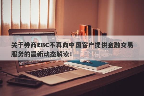 关于券商EBC不再向中国客户提供金融交易服务的最新动态解读！