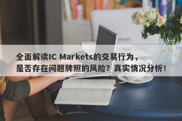 全面解读IC Markets的交易行为，是否存在问题牌照的风险？真实情况分析！