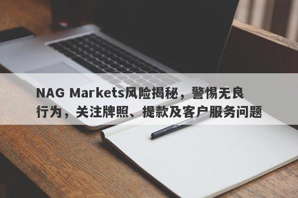 NAG Markets风险揭秘，警惕无良行为，关注牌照、提款及客户服务问题