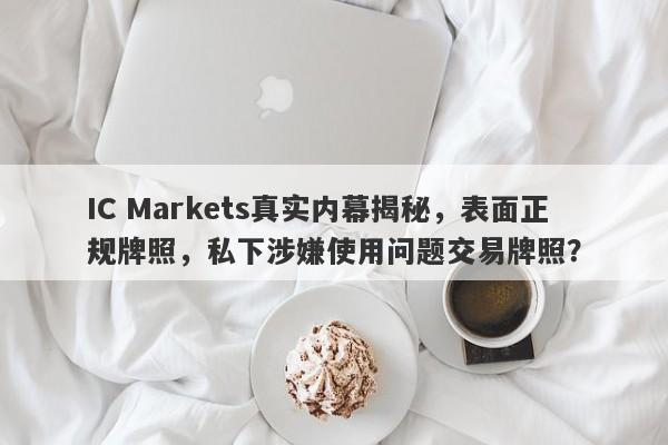 IC Markets真实内幕揭秘，表面正规牌照，私下涉嫌使用问题交易牌照？