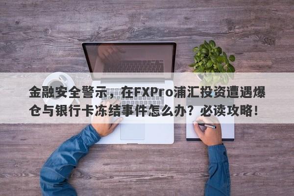 金融安全警示，在FXPro浦汇投资遭遇爆仓与银行卡冻结事件怎么办？必读攻略！