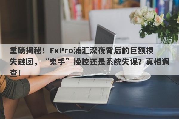 重磅揭秘！FxPro浦汇深夜背后的巨额损失谜团，“鬼手”操控还是系统失误？真相调查！