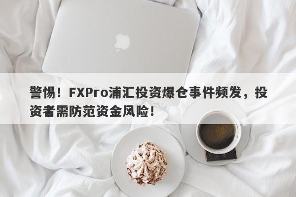 警惕！FXPro浦汇投资爆仓事件频发，投资者需防范资金风险！