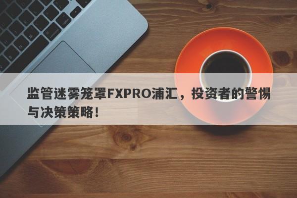 监管迷雾笼罩FXPRO浦汇，投资者的警惕与决策策略！