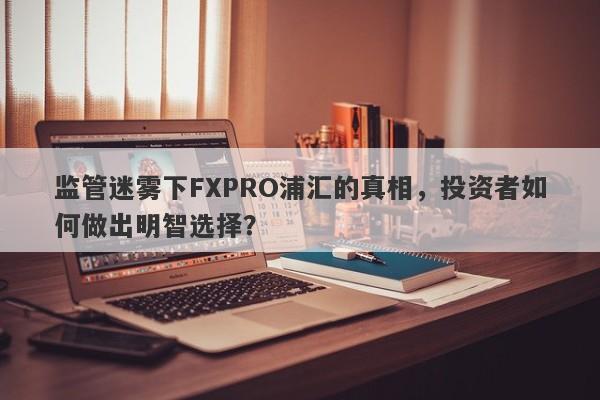 监管迷雾下FXPRO浦汇的真相，投资者如何做出明智选择？