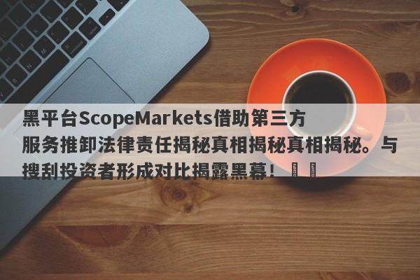 黑平台ScopeMarkets借助第三方服务推卸法律责任揭秘真相揭秘真相揭秘。与搜刮投资者形成对比揭露黑幕！​​