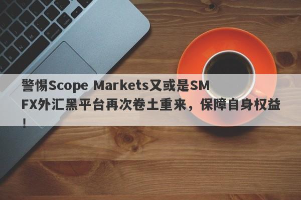 警惕Scope Markets又或是SMFX外汇黑平台再次卷土重来，保障自身权益！