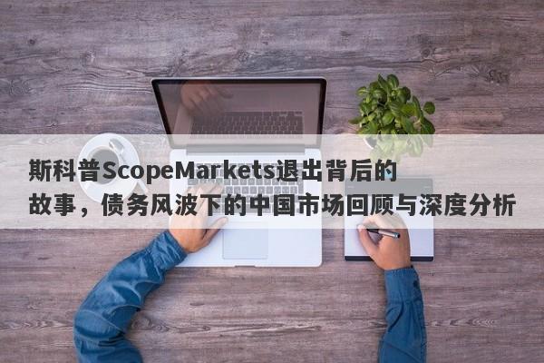 斯科普ScopeMarkets退出背后的故事，债务风波下的中国市场回顾与深度分析