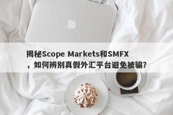 揭秘Scope Markets和SMFX，如何辨别真假外汇平台避免被骗？