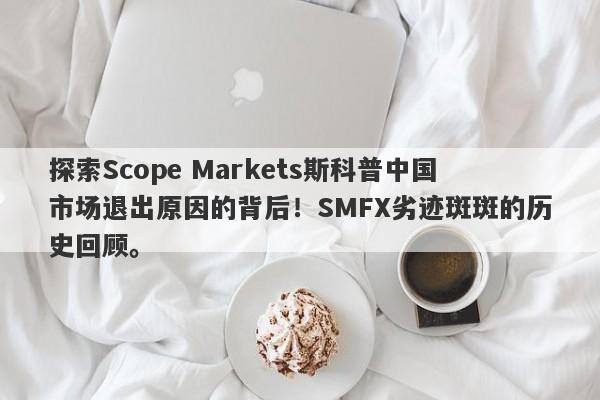 探索Scope Markets斯科普中国市场退出原因的背后！SMFX劣迹斑斑的历史回顾。