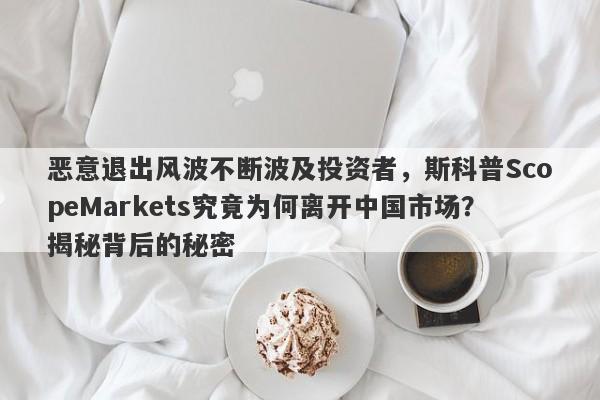 恶意退出风波不断波及投资者，斯科普ScopeMarkets究竟为何离开中国市场？揭秘背后的秘密