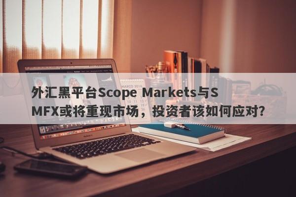 外汇黑平台Scope Markets与SMFX或将重现市场，投资者该如何应对？