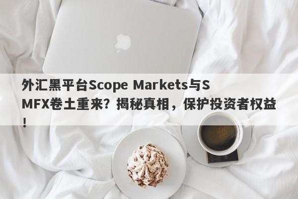 外汇黑平台Scope Markets与SMFX卷土重来？揭秘真相，保护投资者权益！