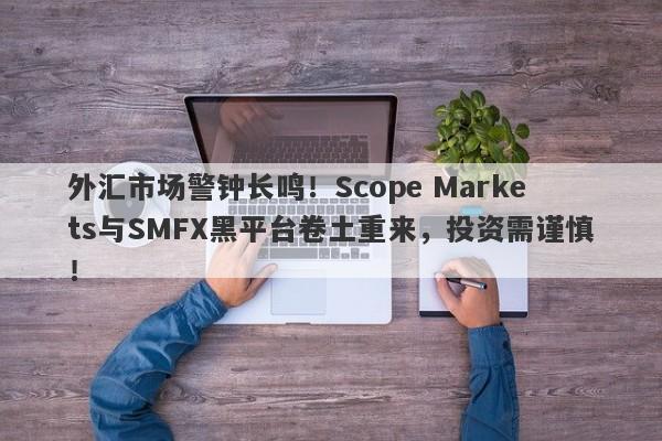 外汇市场警钟长鸣！Scope Markets与SMFX黑平台卷土重来，投资需谨慎！