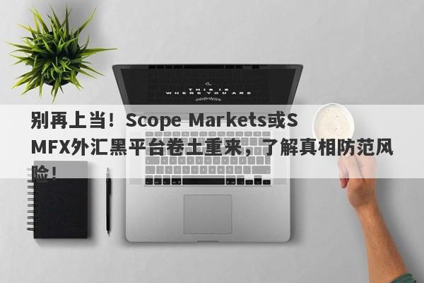 别再上当！Scope Markets或SMFX外汇黑平台卷土重来，了解真相防范风险！