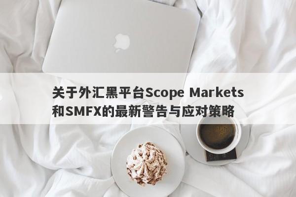 关于外汇黑平台Scope Markets和SMFX的最新警告与应对策略