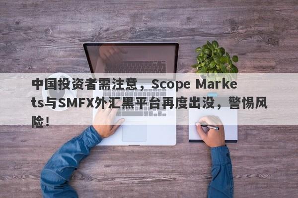 中国投资者需注意，Scope Markets与SMFX外汇黑平台再度出没，警惕风险！