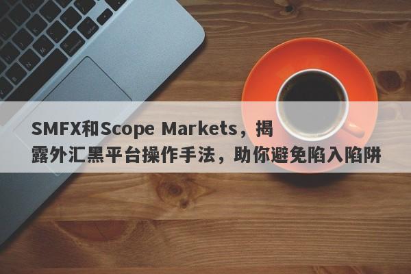 SMFX和Scope Markets，揭露外汇黑平台操作手法，助你避免陷入陷阱