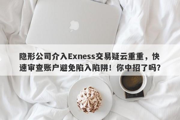 隐形公司介入Exness交易疑云重重，快速审查账户避免陷入陷阱！你中招了吗？