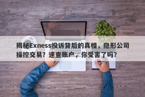 揭秘Exness投诉背后的真相，隐形公司操控交易？速查账户，你受害了吗？