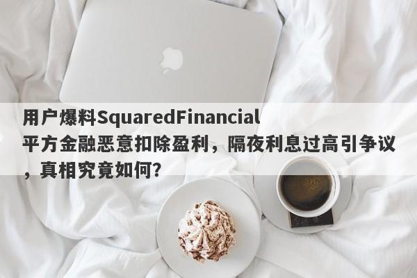 用户爆料SquaredFinancial平方金融恶意扣除盈利，隔夜利息过高引争议，真相究竟如何？