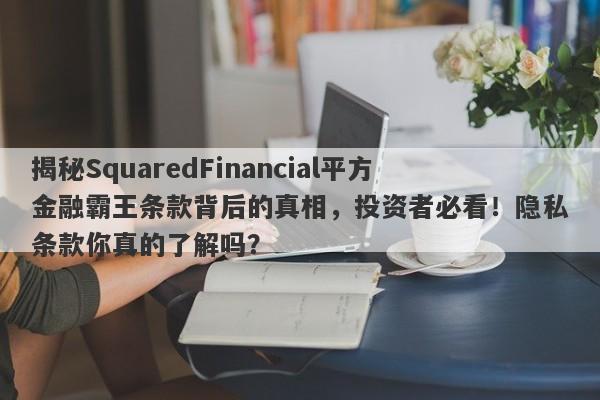 揭秘SquaredFinancial平方金融霸王条款背后的真相，投资者必看！隐私条款你真的了解吗？