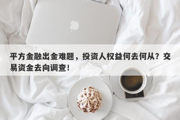 平方金融出金难题，投资人权益何去何从？交易资金去向调查！