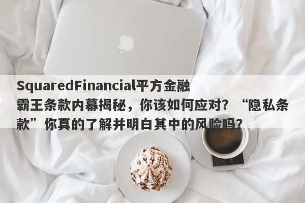 SquaredFinancial平方金融霸王条款内幕揭秘，你该如何应对？“隐私条款”你真的了解并明白其中的风险吗？