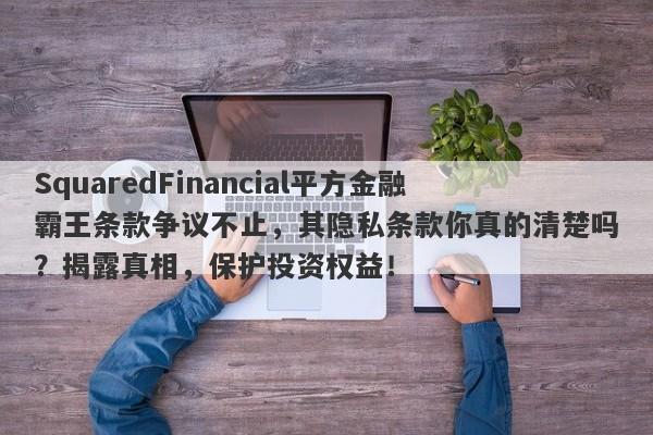 SquaredFinancial平方金融霸王条款争议不止，其隐私条款你真的清楚吗？揭露真相，保护投资权益！