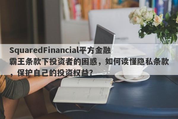 SquaredFinancial平方金融霸王条款下投资者的困惑，如何读懂隐私条款，保护自己的投资权益？