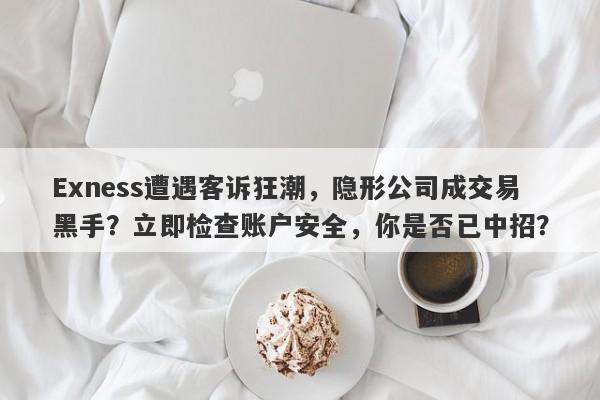 Exness遭遇客诉狂潮，隐形公司成交易黑手？立即检查账户安全，你是否已中招？