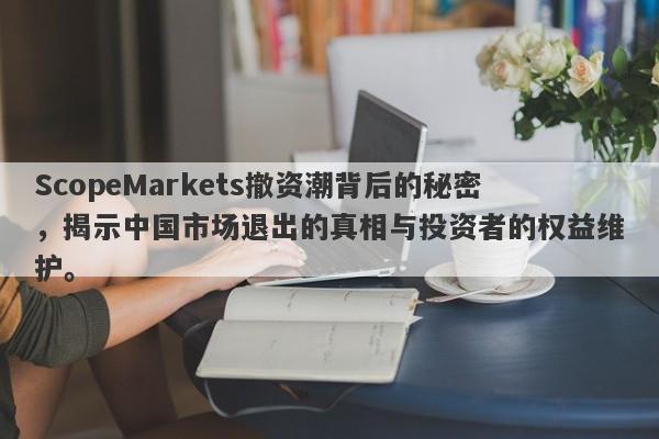 ScopeMarkets撤资潮背后的秘密，揭示中国市场退出的真相与投资者的权益维护。