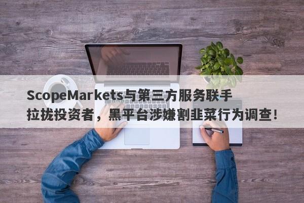 ScopeMarkets与第三方服务联手拉拢投资者，黑平台涉嫌割韭菜行为调查！