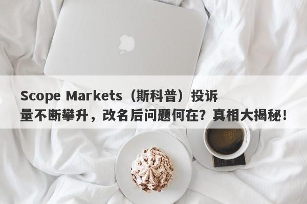 Scope Markets（斯科普）投诉量不断攀升，改名后问题何在？真相大揭秘！