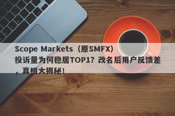 Scope Markets（原SMFX）投诉量为何稳居TOP1？改名后用户反馈差，真相大揭秘！