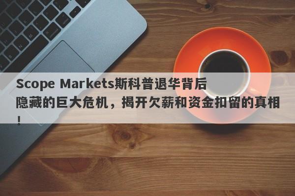 Scope Markets斯科普退华背后隐藏的巨大危机，揭开欠薪和资金扣留的真相！