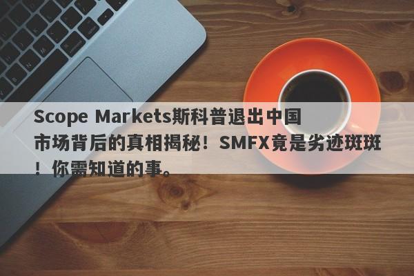 Scope Markets斯科普退出中国市场背后的真相揭秘！SMFX竟是劣迹斑斑！你需知道的事。