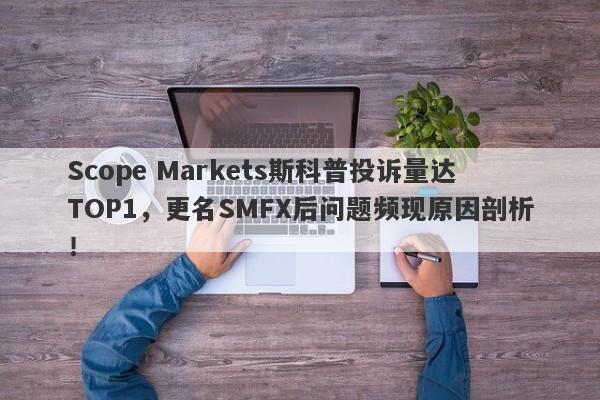 Scope Markets斯科普投诉量达TOP1，更名SMFX后问题频现原因剖析！