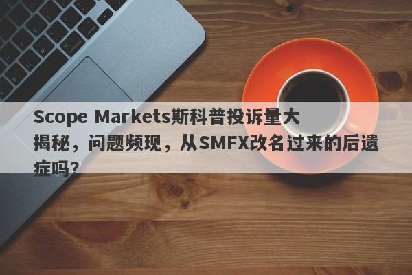 Scope Markets斯科普投诉量大揭秘，问题频现，从SMFX改名过来的后遗症吗？