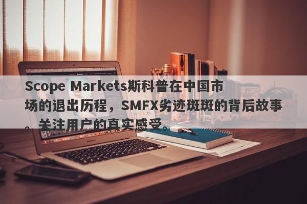 Scope Markets斯科普在中国市场的退出历程，SMFX劣迹斑斑的背后故事。关注用户的真实感受。