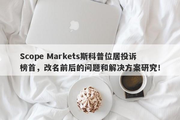 Scope Markets斯科普位居投诉榜首，改名前后的问题和解决方案研究！