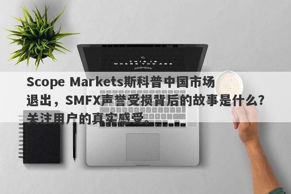 Scope Markets斯科普中国市场退出，SMFX声誉受损背后的故事是什么？关注用户的真实感受。